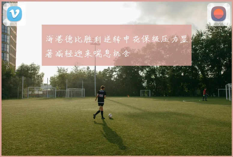 海港德比胜利逆转申花保级压力显著减轻迎来喘息机会