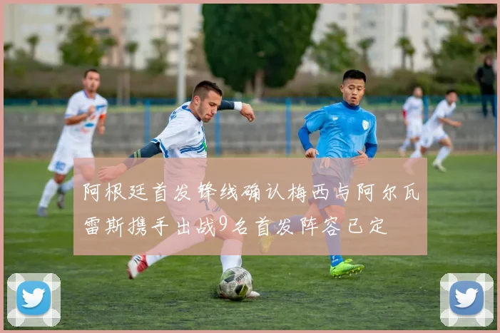 阿根廷首发锋线确认梅西与阿尔瓦雷斯携手出战9名首发阵容已定
