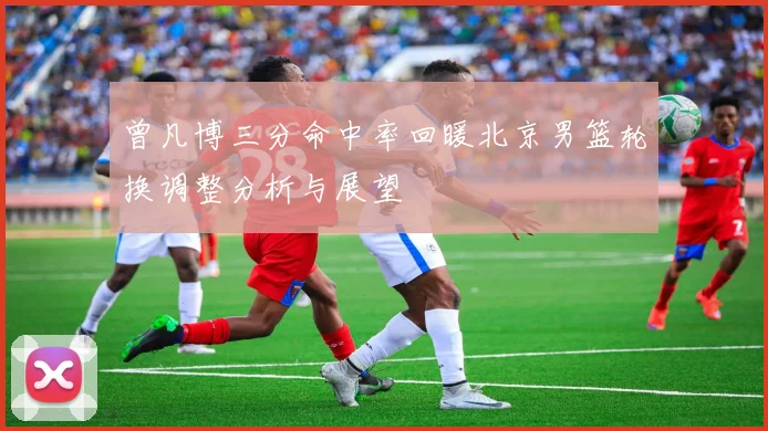 曾凡博三分命中率回暖北京男篮轮换调整分析与展望
