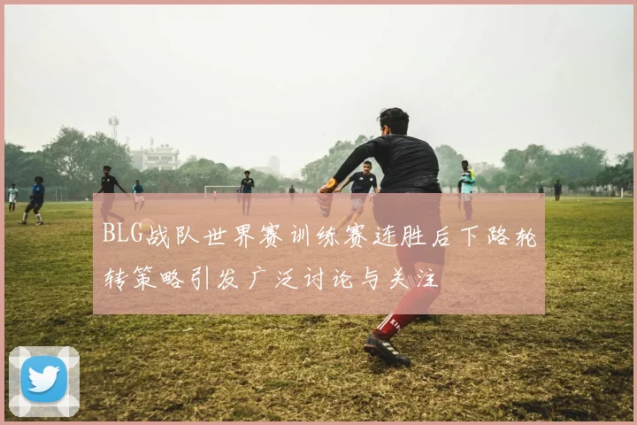 BLG战队世界赛训练赛连胜后下路轮转策略引发广泛讨论与关注