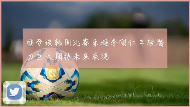 福登谈韩国比赛乐趣李刚仁年轻潜力巨大期待未来表现