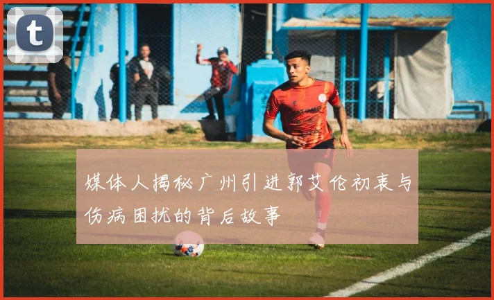 媒体人揭秘广州引进郭艾伦初衷与伤病困扰的背后故事
