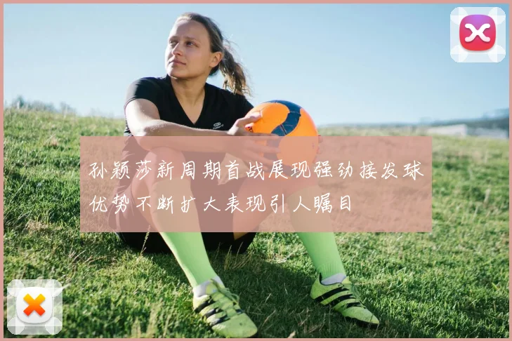 孙颖莎新周期首战展现强劲接发球优势不断扩大表现引人瞩目