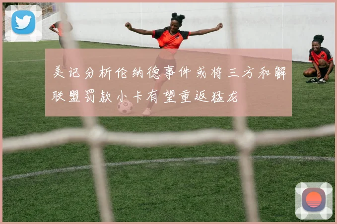 美记分析伦纳德事件或将三方和解联盟罚款小卡有望重返猛龙