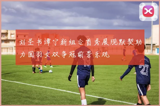 刘圣书谭宁新组合首秀展现默契助力国羽女双争冠前景乐观